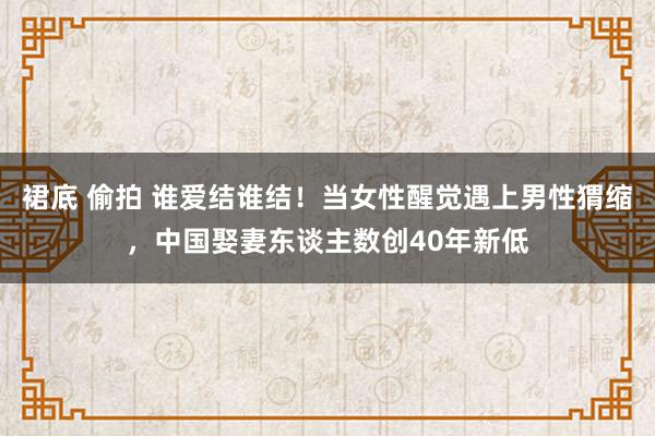 裙底 偷拍 谁爱结谁结！当女性醒觉遇上男性猬缩，中国娶妻东谈主数创40年新低
