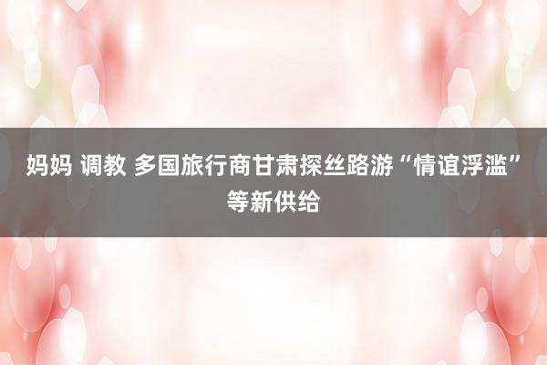 妈妈 调教 多国旅行商甘肃探丝路游“情谊浮滥”等新供给