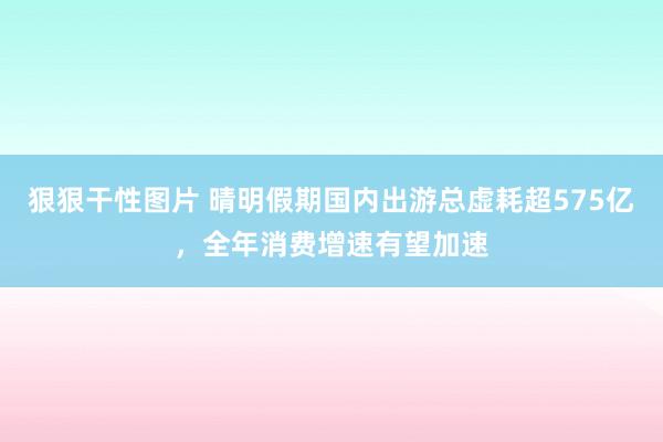 狠狠干性图片 晴明假期国内出游总虚耗超575亿，全年消费增速有望加速