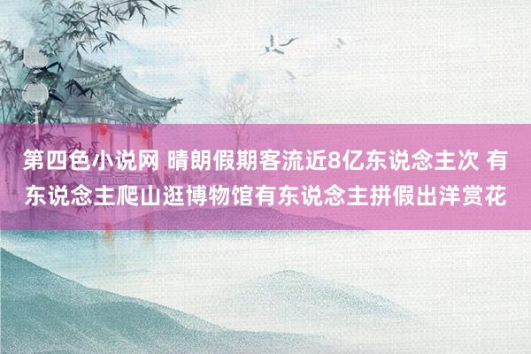 第四色小说网 晴朗假期客流近8亿东说念主次 有东说念主爬山逛博物馆有东说念主拼假出洋赏花