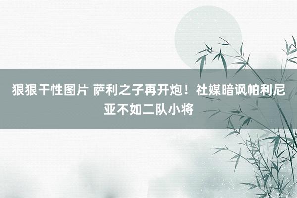 狠狠干性图片 萨利之子再开炮！社媒暗讽帕利尼亚不如二队小将