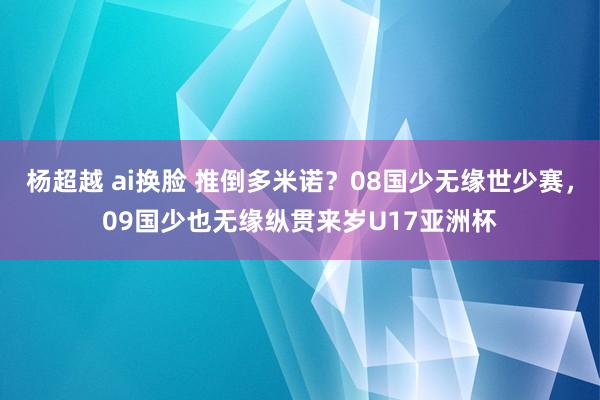杨超越 ai换脸 推倒多米诺？08国少无缘世少赛，09国少也无缘纵贯来岁U17亚洲杯