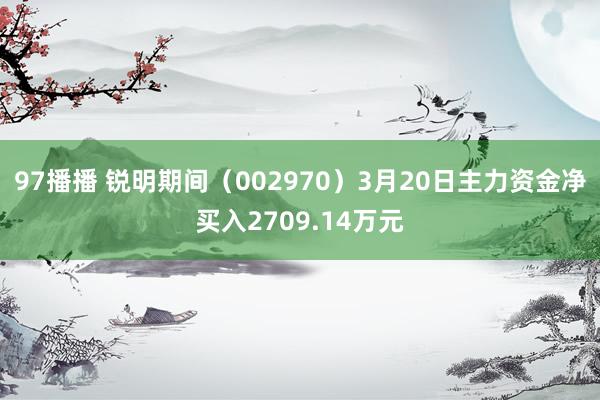 97播播 锐明期间（002970）3月20日主力资金净买入2709.14万元