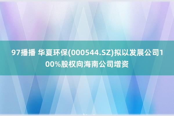 97播播 华夏环保(000544.SZ)拟以发展公司100%股权向海南公司增资