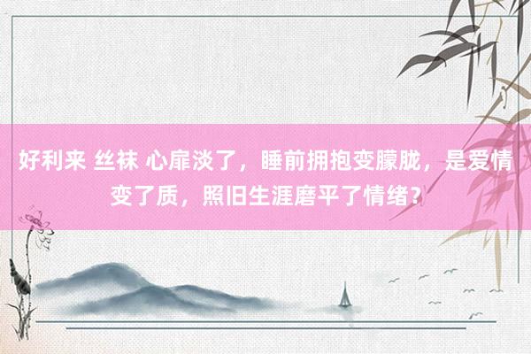 好利来 丝袜 心扉淡了，睡前拥抱变朦胧，是爱情变了质，照旧生涯磨平了情绪？