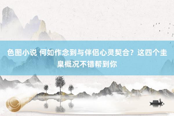 色图小说 何如作念到与伴侣心灵契合？这四个圭臬概况不错帮到你