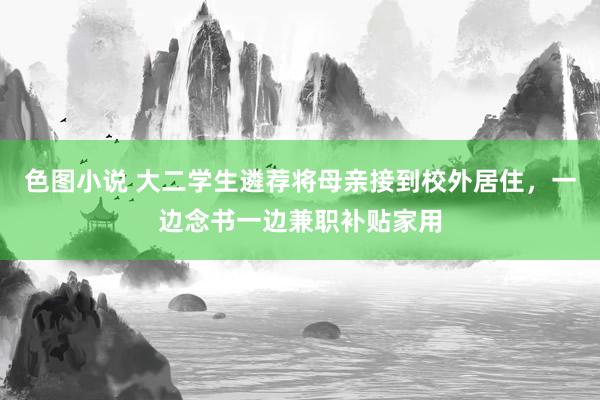 色图小说 大二学生遴荐将母亲接到校外居住，一边念书一边兼职补贴家用