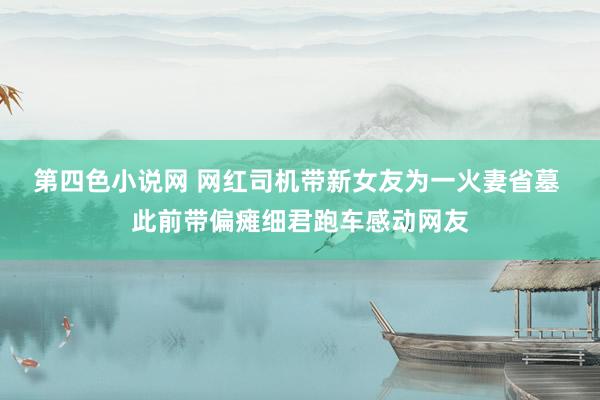 第四色小说网 网红司机带新女友为一火妻省墓 此前带偏瘫细君跑车感动网友