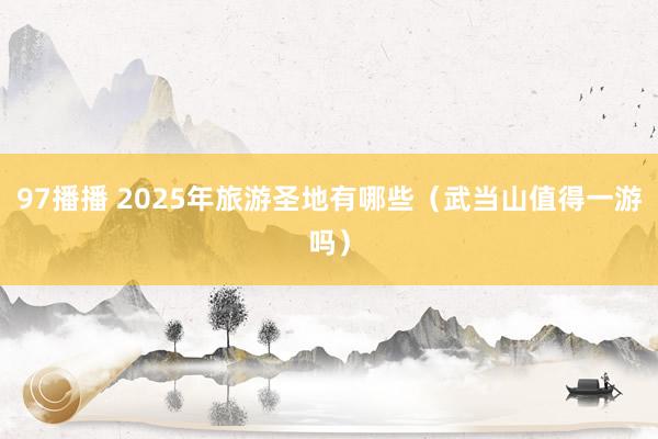 97播播 2025年旅游圣地有哪些（武当山值得一游吗）