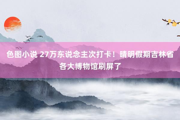色图小说 27万东说念主次打卡！晴明假期吉林省各大博物馆刷屏了