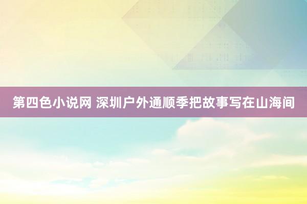 第四色小说网 深圳户外通顺季把故事写在山海间