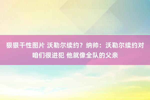 狠狠干性图片 沃勒尔续约？纳帅：沃勒尔续约对咱们很进犯 他就像全队的父亲