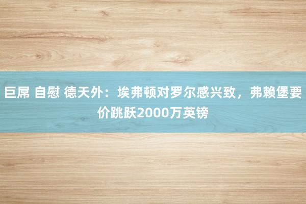 巨屌 自慰 德天外：埃弗顿对罗尔感兴致，弗赖堡要价跳跃2000万英镑