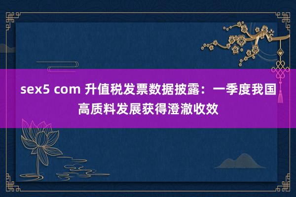 sex5 com 升值税发票数据披露：一季度我国高质料发展获得澄澈收效