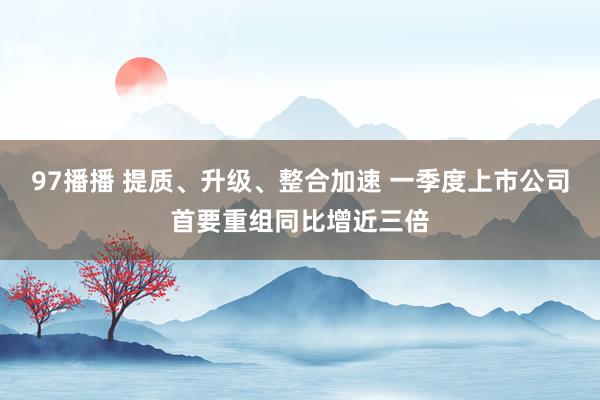 97播播 提质、升级、整合加速 一季度上市公司首要重组同比增近三倍