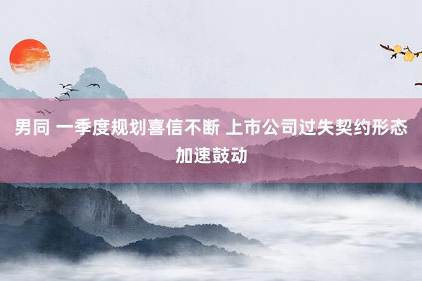 男同 一季度规划喜信不断 上市公司过失契约形态加速鼓动