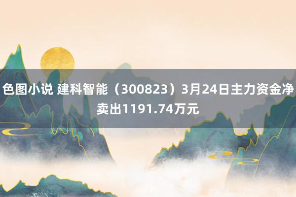 色图小说 建科智能（300823）3月24日主力资金净卖出1191.74万元