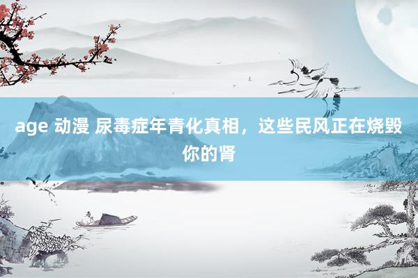 age 动漫 尿毒症年青化真相，这些民风正在烧毁你的肾