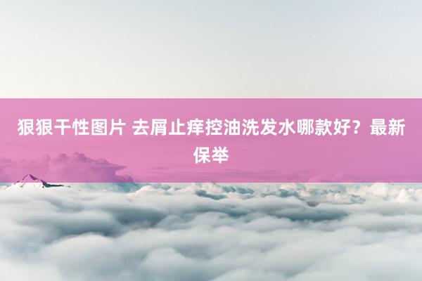 狠狠干性图片 去屑止痒控油洗发水哪款好？最新保举