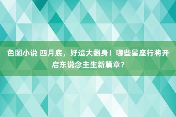 色图小说 四月底，好运大翻身！哪些星座行将开启东说念主生新篇章？