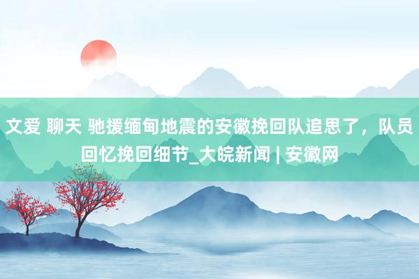 文爱 聊天 驰援缅甸地震的安徽挽回队追思了，队员回忆挽回细节_大皖新闻 | 安徽网
