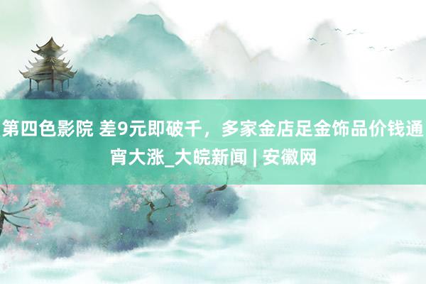 第四色影院 差9元即破千，多家金店足金饰品价钱通宵大涨_大皖新闻 | 安徽网