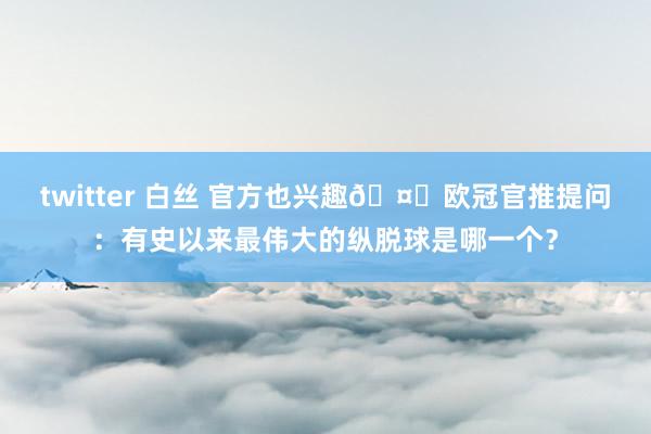 twitter 白丝 官方也兴趣🤔欧冠官推提问：有史以来最伟大的纵脱球是哪一个？