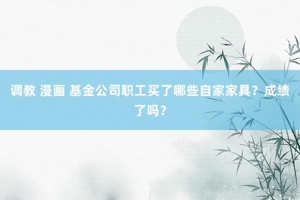 调教 漫画 基金公司职工买了哪些自家家具？成绩了吗？
