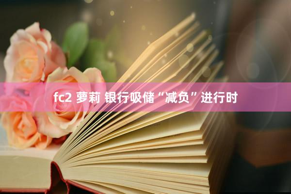 fc2 萝莉 银行吸储“减负”进行时