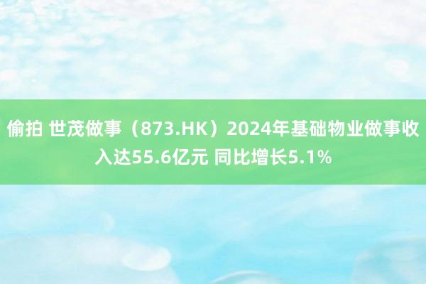 偷拍 世茂做事（873.HK）2024年基础物业做事收入达55.6亿元 同比增长5.1%