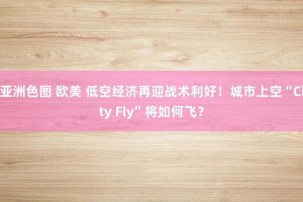 亚洲色图 欧美 低空经济再迎战术利好！城市上空“City Fly”将如何飞？