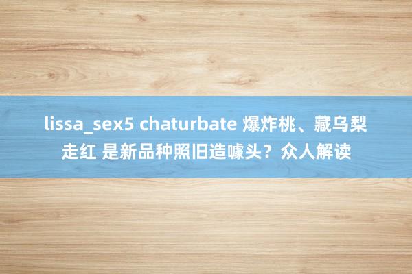 lissa_sex5 chaturbate 爆炸桃、藏乌梨走红 是新品种照旧造噱头？众人解读