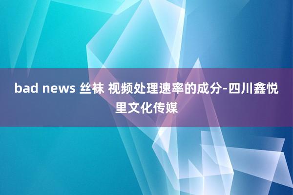 bad news 丝袜 视频处理速率的成分-四川鑫悦里文化传媒