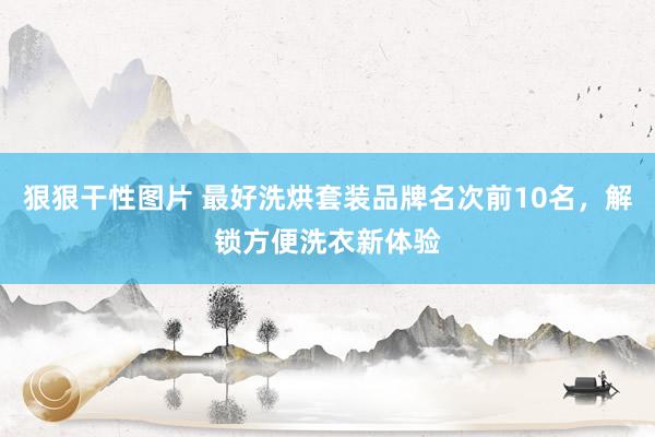 狠狠干性图片 最好洗烘套装品牌名次前10名，解锁方便洗衣新体验