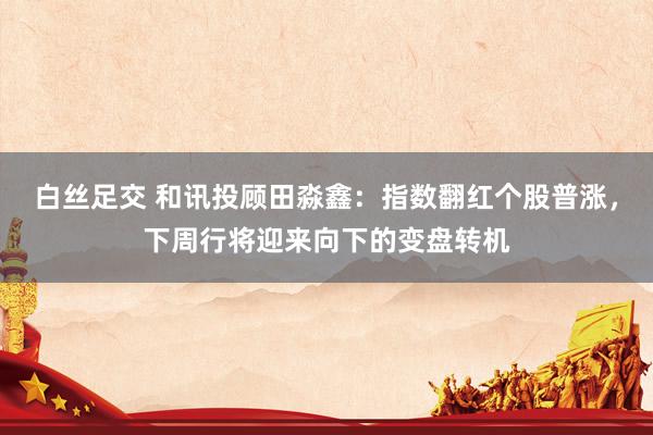 白丝足交 和讯投顾田淼鑫：指数翻红个股普涨，下周行将迎来向下的变盘转机