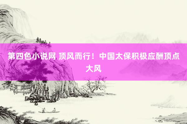 第四色小说网 顶风而行！中国太保积极应酬顶点大风