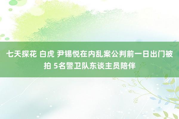七天探花 白虎 尹锡悦在内乱案公判前一日出门被拍 5名警卫队东谈主员陪伴