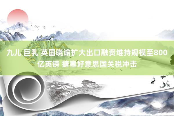 九儿 巨乳 英国晓谕扩大出口融资维持规模至800亿英镑 搪塞好意思国关税冲击