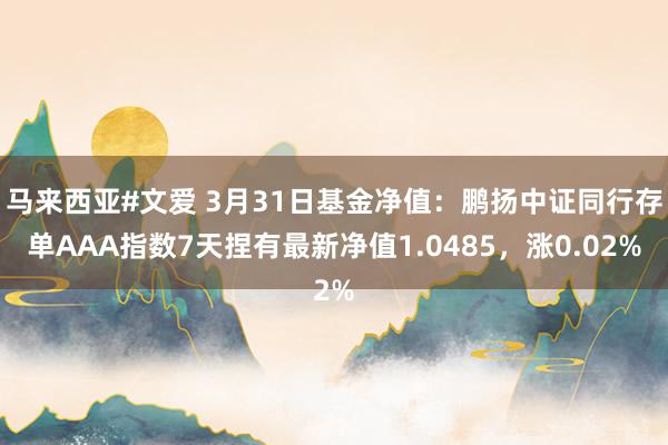马来西亚#文爱 3月31日基金净值：鹏扬中证同行存单AAA指数7天捏有最新净值1.0485，涨0.02%