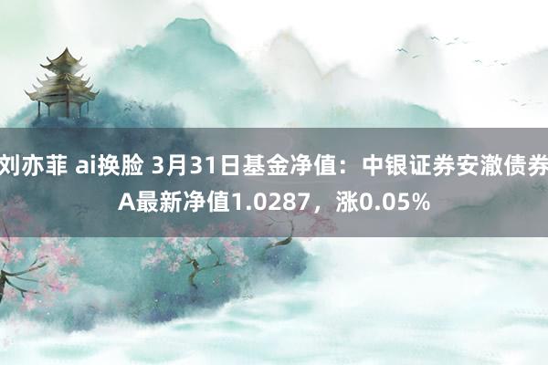 刘亦菲 ai换脸 3月31日基金净值：中银证券安澈债券A最新净值1.0287，涨0.05%