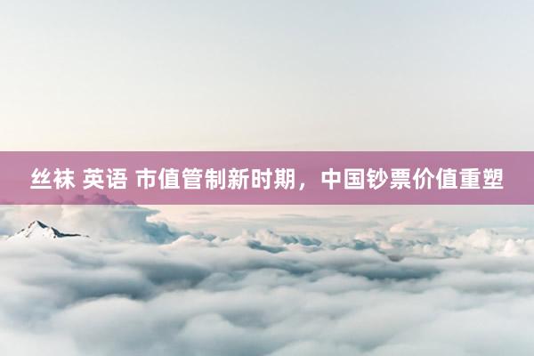 丝袜 英语 市值管制新时期，中国钞票价值重塑