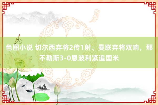 色图小说 切尔西弃将2传1射、曼联弃将双响，那不勒斯3-0恩波利紧追国米