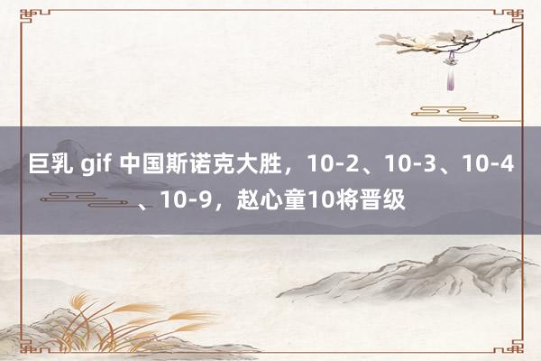 巨乳 gif 中国斯诺克大胜，10-2、10-3、10-4、10-9，赵心童10将晋级