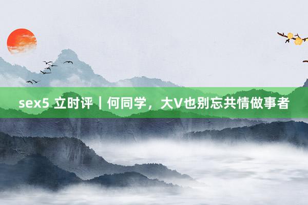 sex5 立时评｜何同学，大V也别忘共情做事者