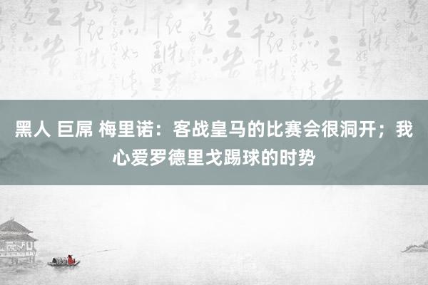 黑人 巨屌 梅里诺：客战皇马的比赛会很洞开；我心爱罗德里戈踢球的时势