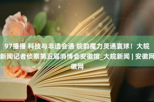 97播播 科技与非遗会通 皖韵魔力灵通寰球！大皖新闻记者侦察第五届消博会安徽馆_大皖新闻 | 安徽网