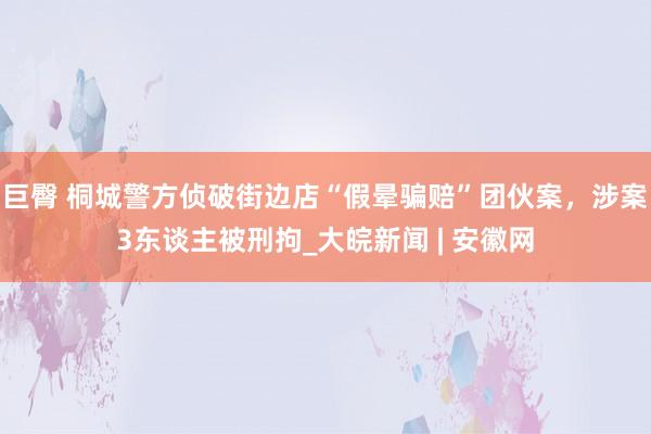 巨臀 桐城警方侦破街边店“假晕骗赔”团伙案，涉案3东谈主被刑拘_大皖新闻 | 安徽网