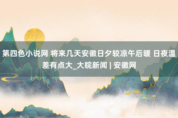 第四色小说网 ﻿将来几天安徽日夕较凉午后暖 日夜温差有点大_大皖新闻 | 安徽网