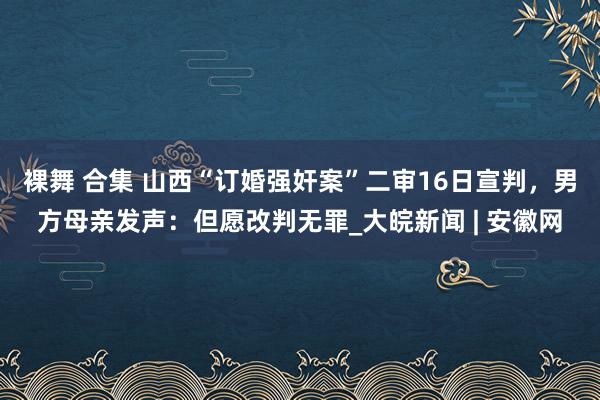 裸舞 合集 山西“订婚强奸案”二审16日宣判，男方母亲发声：但愿改判无罪_大皖新闻 | 安徽网