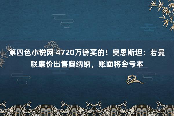 第四色小说网 4720万镑买的！奥恩斯坦：若曼联廉价出售奥纳纳，账面将会亏本